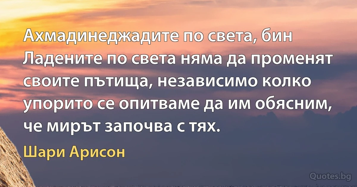 Ахмадинеджадите по света, бин Ладените по света няма да променят своите пътища, независимо колко упорито се опитваме да им обясним, че мирът започва с тях. (Шари Арисон)