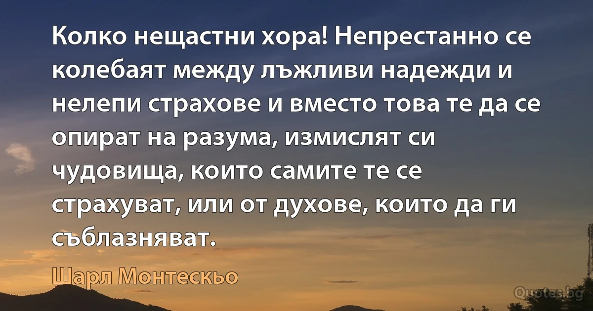 Колко нещастни хора! Непрестанно се колебаят между лъжливи надежди и нелепи страхове и вместо това те да се опират на разума, измислят си чудовища, които самите те се страхуват, или от духове, които да ги съблазняват. (Шарл Монтескьо)