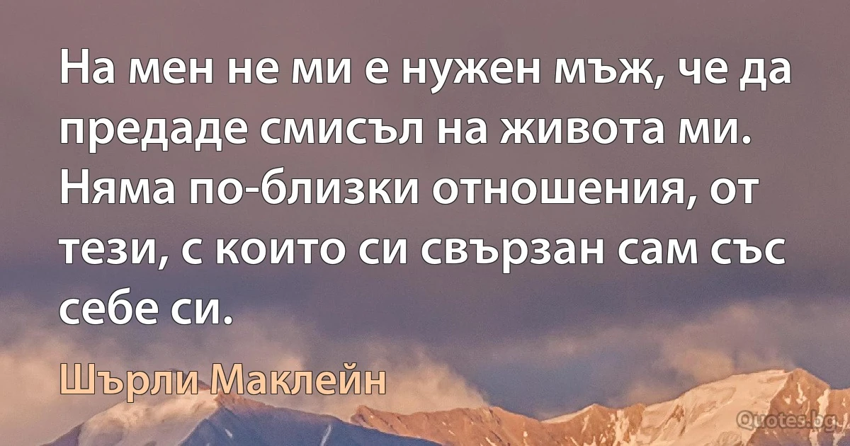 На мен не ми е нужен мъж, че да предаде смисъл на живота ми. Няма по-близки отношения, от тези, с които си свързан сам със себе си. (Шърли Маклейн)