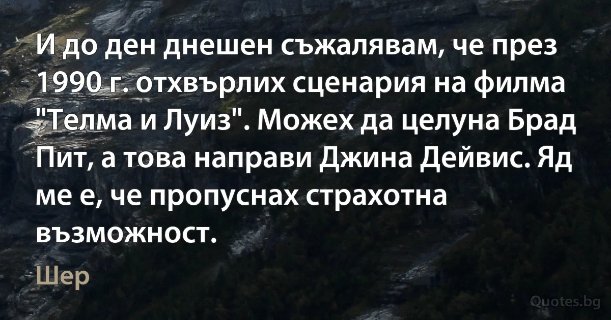 И до ден днешен съжалявам, че през 1990 г. отхвърлих сценария на филма "Телма и Луиз". Можех да целуна Брад Пит, а това направи Джина Дейвис. Яд ме е, че пропуснах страхотна възможност. (Шер)