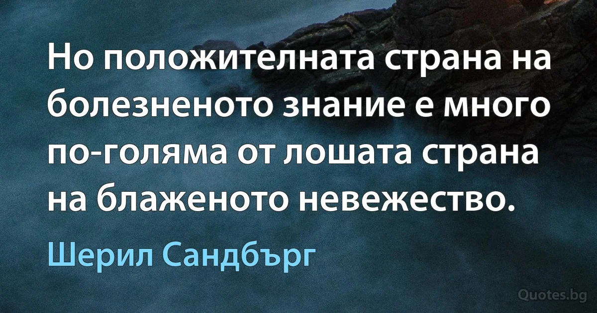 Но положителната страна на болезненото знание е много по-голяма от лошата страна на блаженото невежество. (Шерил Сандбърг)