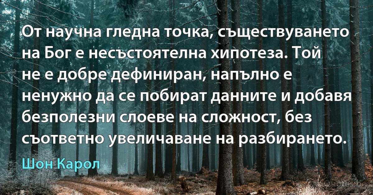 От научна гледна точка, съществуването на Бог е несъстоятелна хипотеза. Той не е добре дефиниран, напълно е ненужно да се побират данните и добавя безполезни слоеве на сложност, без съответно увеличаване на разбирането. (Шон Карол)