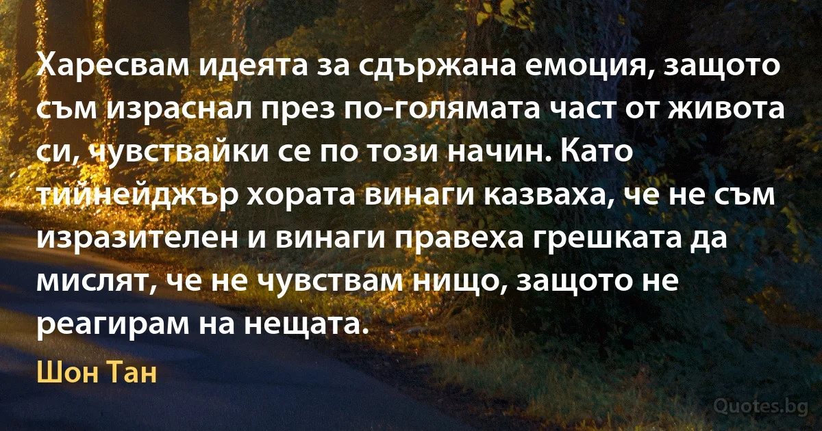 Харесвам идеята за сдържана емоция, защото съм израснал през по-голямата част от живота си, чувствайки се по този начин. Като тийнейджър хората винаги казваха, че не съм изразителен и винаги правеха грешката да мислят, че не чувствам нищо, защото не реагирам на нещата. (Шон Тан)