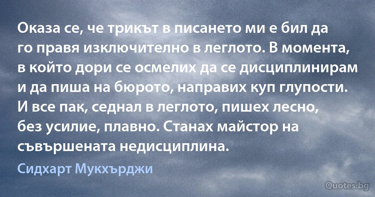 Оказа се, че трикът в писането ми е бил да го правя изключително в леглото. В момента, в който дори се осмелих да се дисциплинирам и да пиша на бюрото, направих куп глупости. И все пак, седнал в леглото, пишех лесно, без усилие, плавно. Станах майстор на съвършената недисциплина. (Сидхарт Мукхърджи)