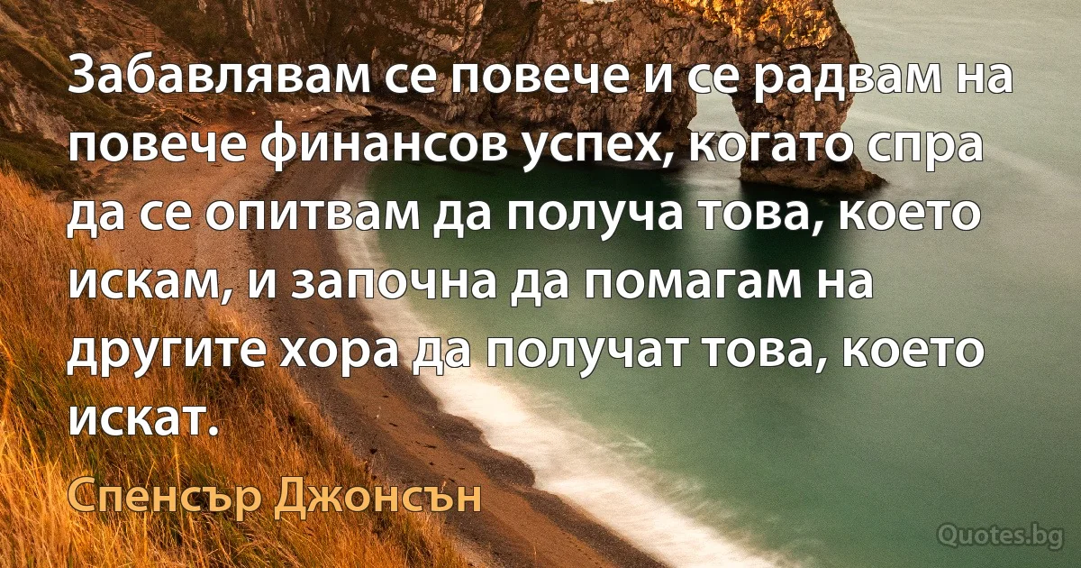 Забавлявам се повече и се радвам на повече финансов успех, когато спра да се опитвам да получа това, което искам, и започна да помагам на другите хора да получат това, което искат. (Спенсър Джонсън)