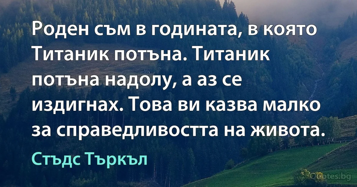 Роден съм в годината, в която Титаник потъна. Титаник потъна надолу, а аз се издигнах. Това ви казва малко за справедливостта на живота. (Стъдс Търкъл)