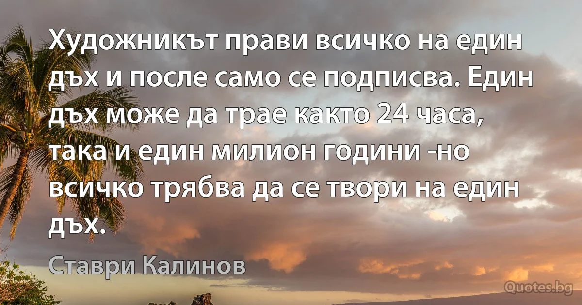 Художникът прави всичко на един дъх и после само се подписва. Един дъх може да трае както 24 часа, така и един милион години ­но всичко трябва да се твори на един дъх. (Ставри Калинов)