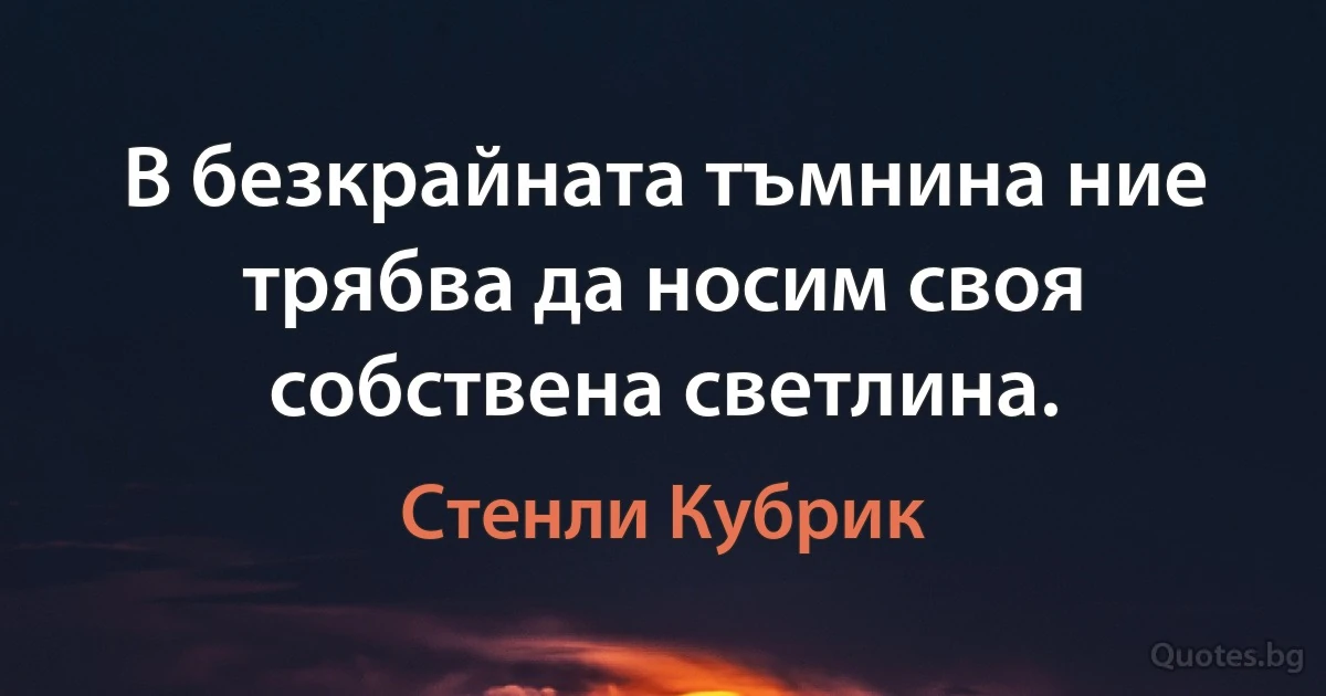 В безкрайната тъмнина ние трябва да носим своя собствена светлина. (Стенли Кубрик)