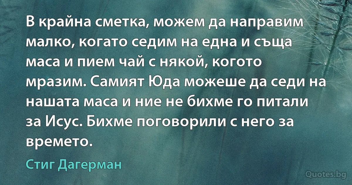 В крайна сметка, можем да направим малко, когато седим на една и съща маса и пием чай с някой, когото мразим. Самият Юда можеше да седи на нашата маса и ние не бихме го питали за Исус. Бихме поговорили с него за времето. (Стиг Дагерман)