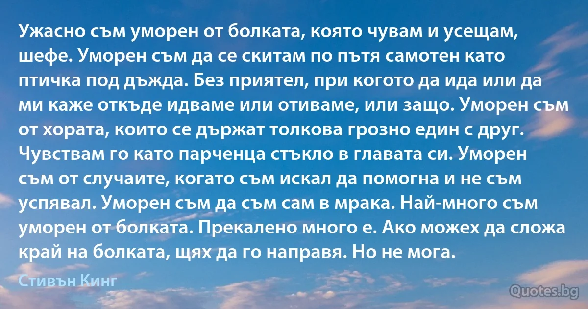 Ужасно съм уморен от болката, която чувам и усещам, шефе. Уморен съм да се скитам по пътя самотен като птичка под дъжда. Без приятел, при когото да ида или да ми каже откъде идваме или отиваме, или защо. Уморен съм от хората, които се държат толкова грозно един с друг. Чувствам го като парченца стъкло в главата си. Уморен съм от случаите, когато съм искал да помогна и не съм успявал. Уморен съм да съм сам в мрака. Най-много съм уморен от болката. Прекалено много е. Ако можех да сложа край на болката, щях да го направя. Но не мога. (Стивън Кинг)