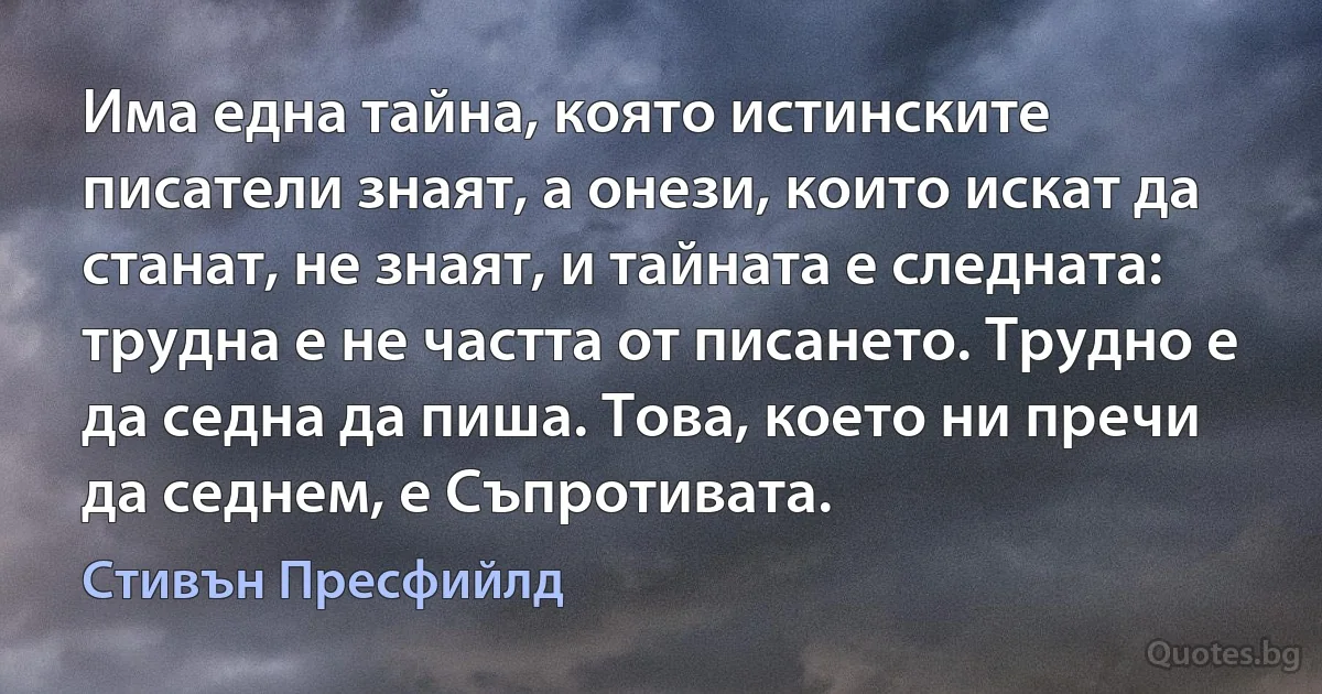 Има една тайна, която истинските писатели знаят, а онези, които искат да станат, не знаят, и тайната е следната: трудна е не частта от писането. Трудно е да седна да пиша. Това, което ни пречи да седнем, е Съпротивата. (Стивън Пресфийлд)