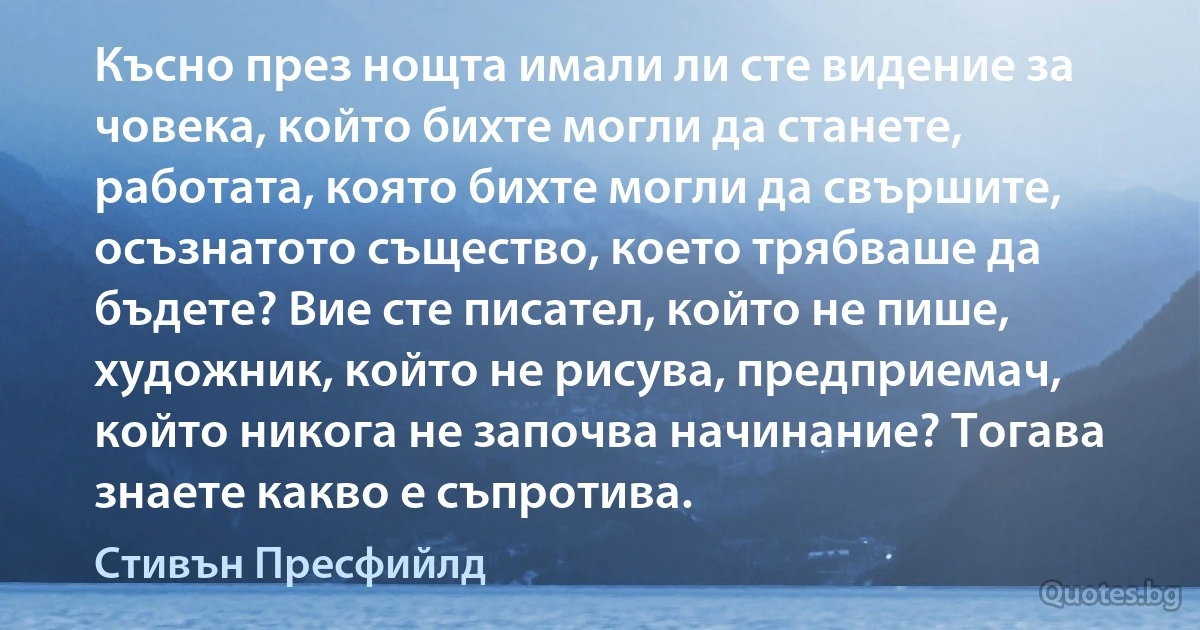 Късно през нощта имали ли сте видение за човека, който бихте могли да станете, работата, която бихте могли да свършите, осъзнатото същество, което трябваше да бъдете? Вие сте писател, който не пише, художник, който не рисува, предприемач, който никога не започва начинание? Тогава знаете какво е съпротива. (Стивън Пресфийлд)