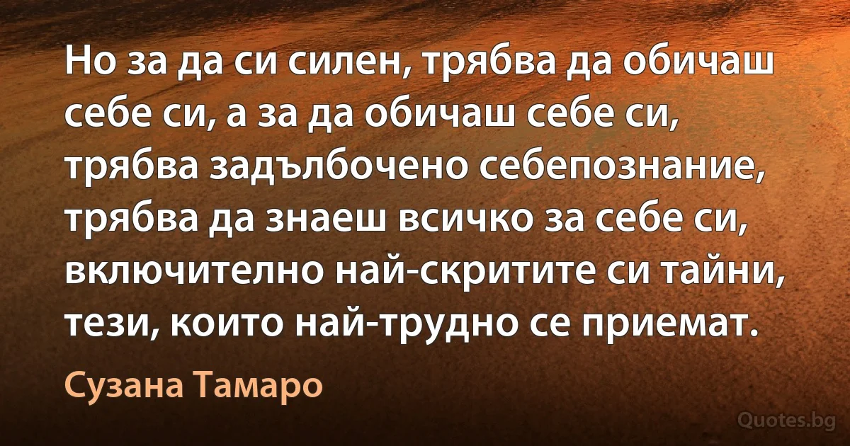 Но за да си силен, трябва да обичаш себе си, а за да обичаш себе си, трябва задълбочено себепознание, трябва да знаеш всичко за себе си, включително най-скритите си тайни, тези, които най-трудно се приемат. (Сузана Тамаро)