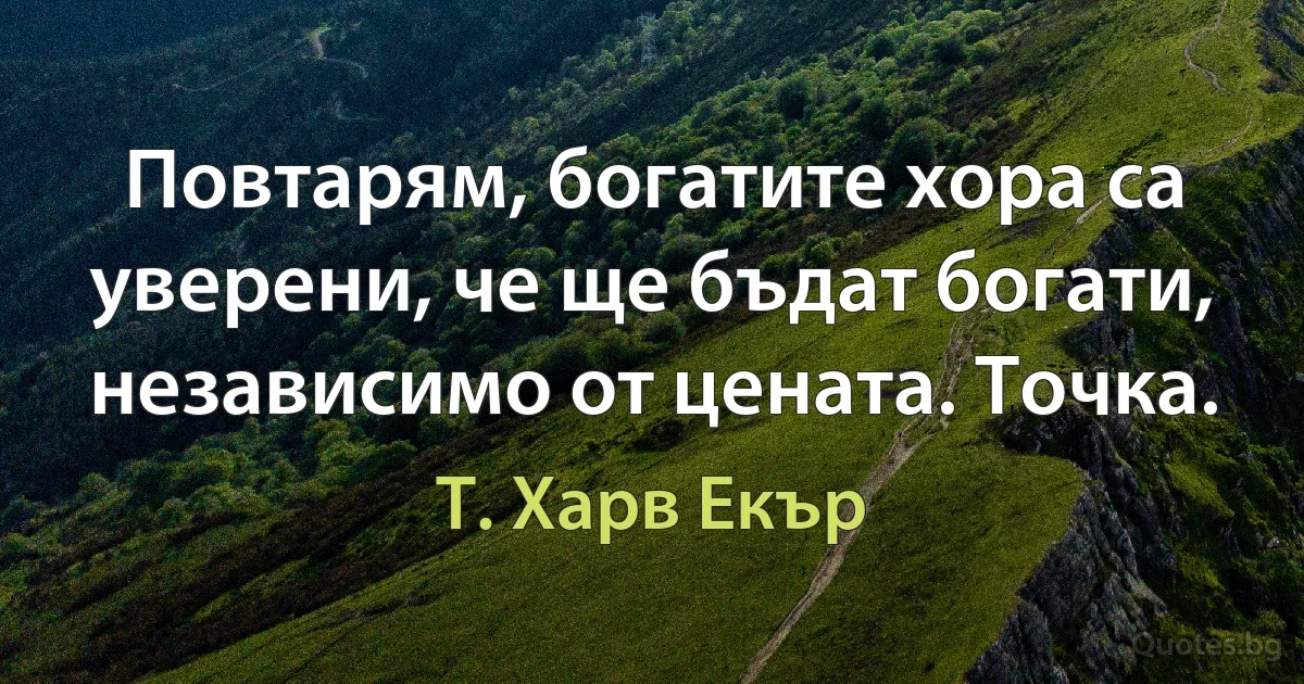 Повтарям, богатите хора са уверени, че ще бъдат богати, независимо от цената. Точка. (Т. Харв Екър)