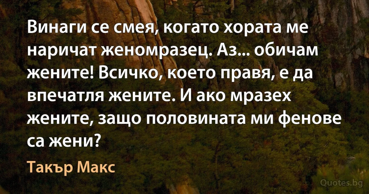 Винаги се смея, когато хората ме наричат женомразец. Аз... обичам жените! Всичко, което правя, е да впечатля жените. И ако мразех жените, защо половината ми фенове са жени? (Такър Макс)