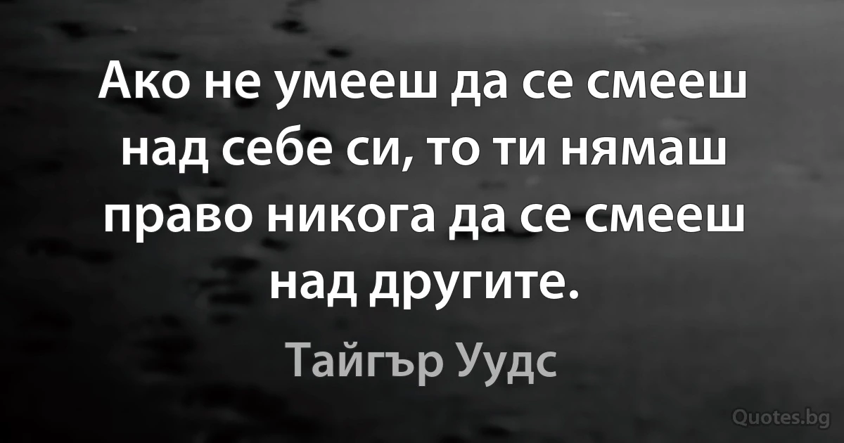 Ако не умееш да се смееш над себе си, то ти нямаш право никога да се смееш над другите. (Тайгър Уудс)