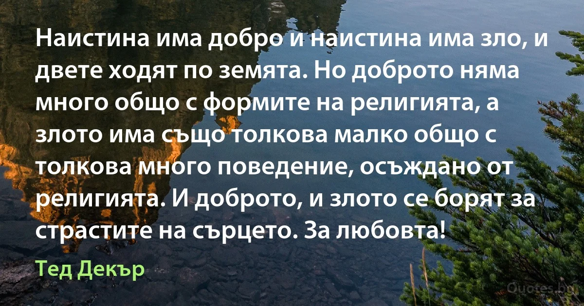 Наистина има добро и наистина има зло, и двете ходят по земята. Но доброто няма много общо с формите на религията, а злото има също толкова малко общо с толкова много поведение, осъждано от религията. И доброто, и злото се борят за страстите на сърцето. За любовта! (Тед Декър)