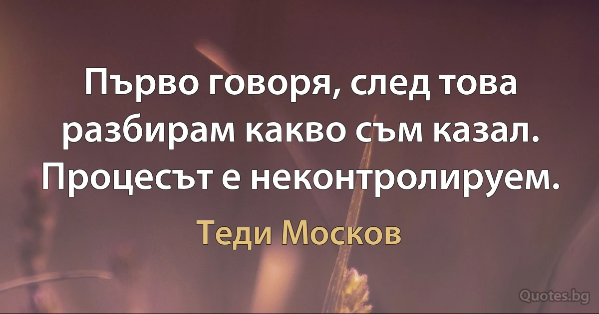 Първо говоря, след това разбирам какво съм казал. Процесът е неконтролируем. (Теди Москов)