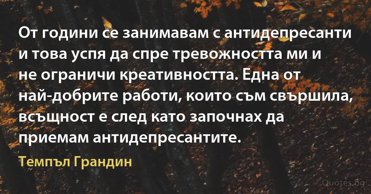 От години се занимавам с антидепресанти и това успя да спре тревожността ми и не ограничи креативността. Една от най-добрите работи, които съм свършила, всъщност е след като започнах да приемам антидепресантите. (Темпъл Грандин)