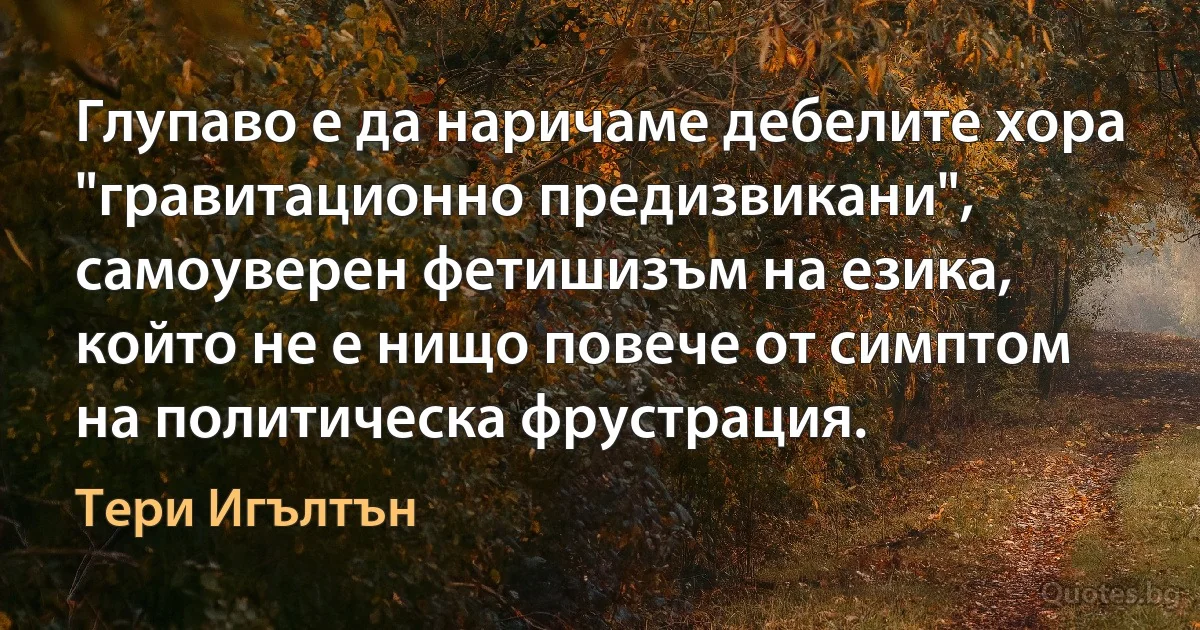 Глупаво е да наричаме дебелите хора "гравитационно предизвикани", самоуверен фетишизъм на езика, който не е нищо повече от симптом на политическа фрустрация. (Тери Игълтън)