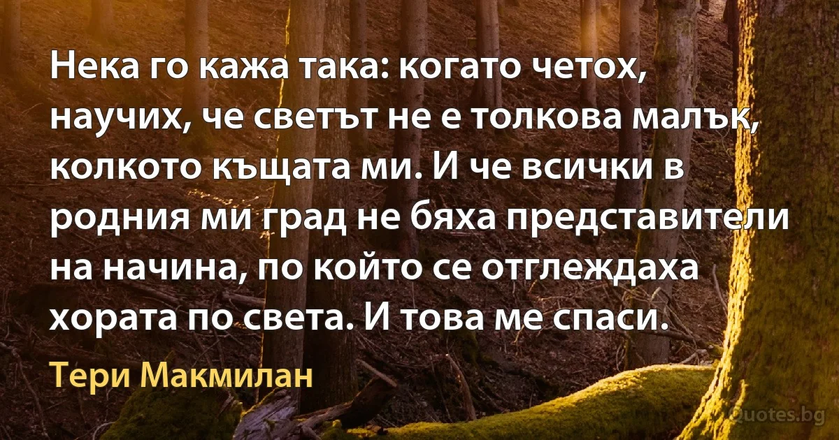 Нека го кажа така: когато четох, научих, че светът не е толкова малък, колкото къщата ми. И че всички в родния ми град не бяха представители на начина, по който се отглеждаха хората по света. И това ме спаси. (Тери Макмилан)