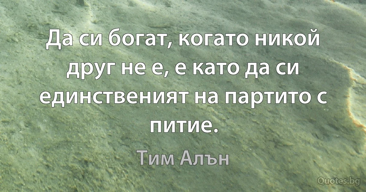 Да си богат, когато никой друг не е, е като да си единственият на партито с питие. (Тим Алън)