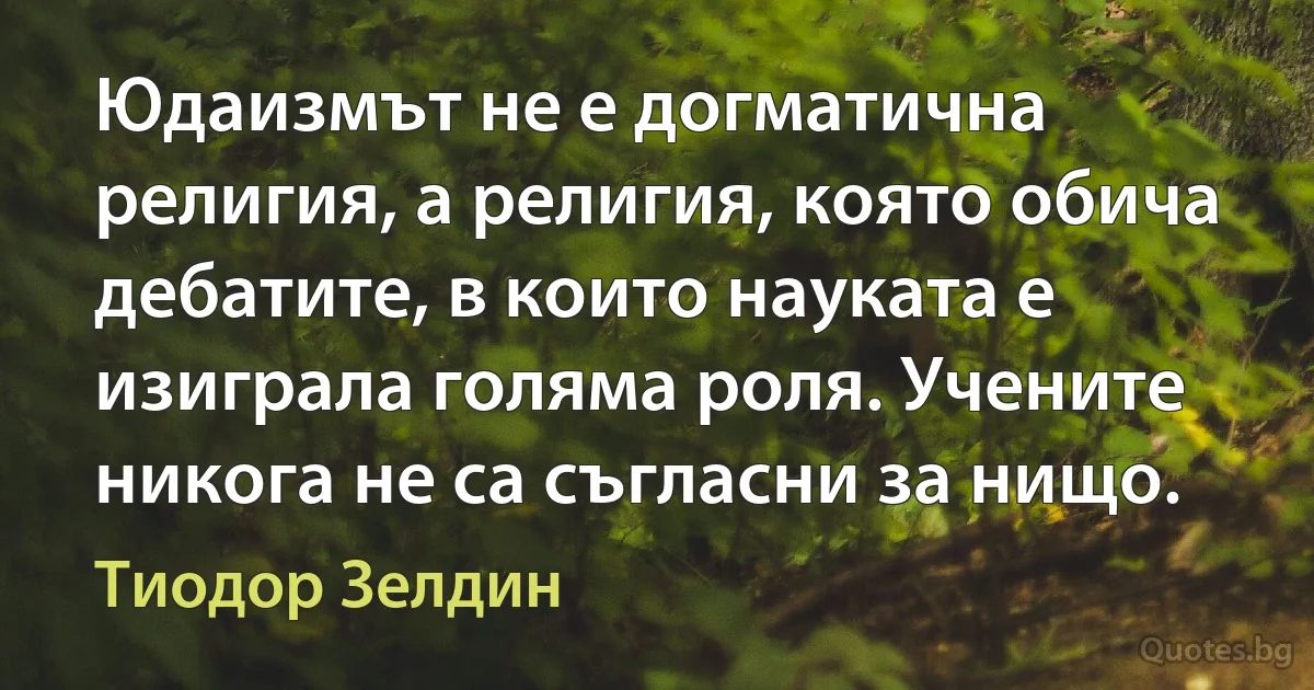 Юдаизмът не е догматична религия, а религия, която обича дебатите, в които науката е изиграла голяма роля. Учените никога не са съгласни за нищо. (Тиодор Зелдин)