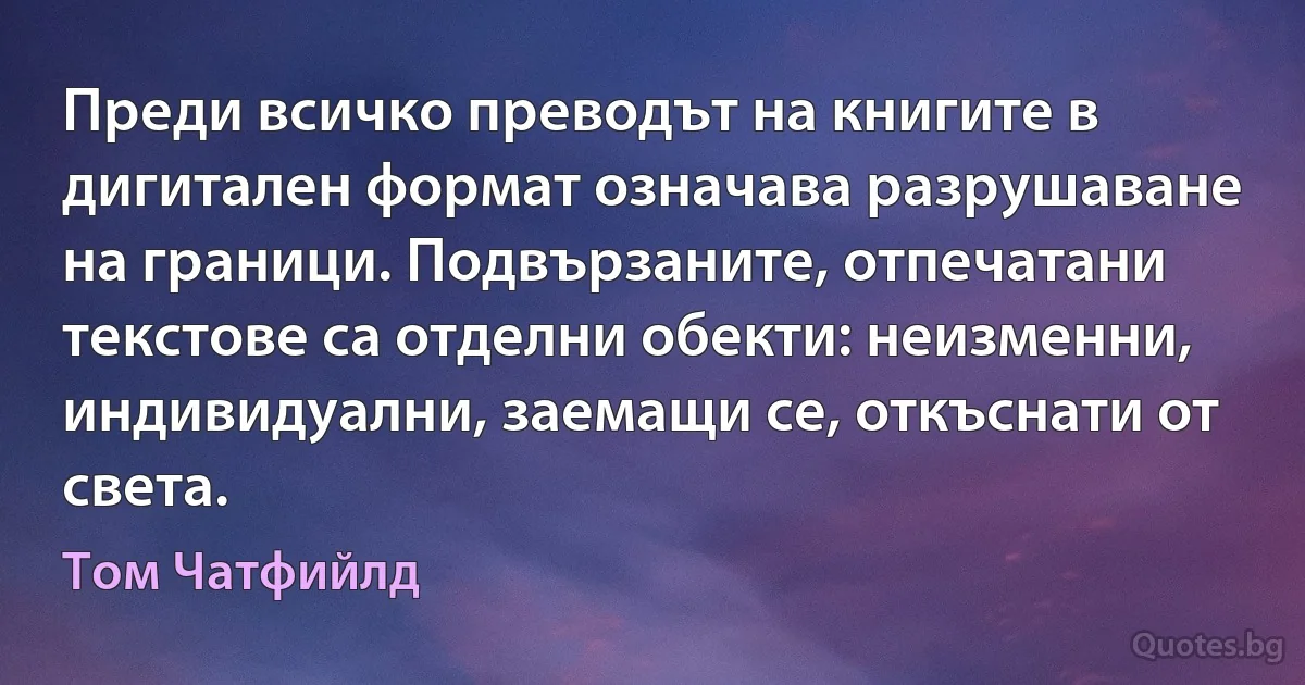 Преди всичко преводът на книгите в дигитален формат означава разрушаване на граници. Подвързаните, отпечатани текстове са отделни обекти: неизменни, индивидуални, заемащи се, откъснати от света. (Том Чатфийлд)