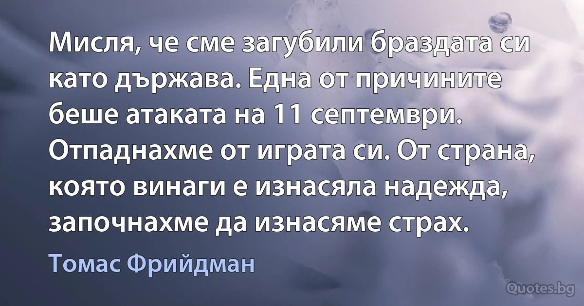 Мисля, че сме загубили браздата си като държава. Една от причините беше атаката на 11 септември. Отпаднахме от играта си. От страна, която винаги е изнасяла надежда, започнахме да изнасяме страх. (Томас Фрийдман)