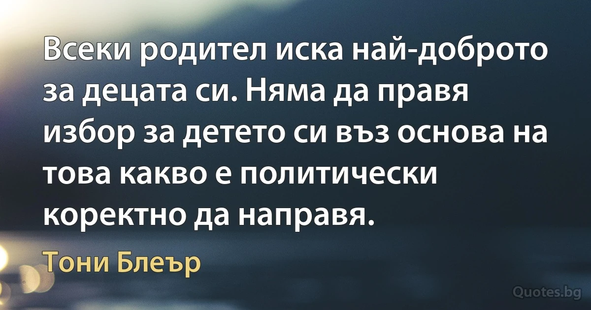 Всеки родител иска най-доброто за децата си. Няма да правя избор за детето си въз основа на това какво е политически коректно да направя. (Тони Блеър)