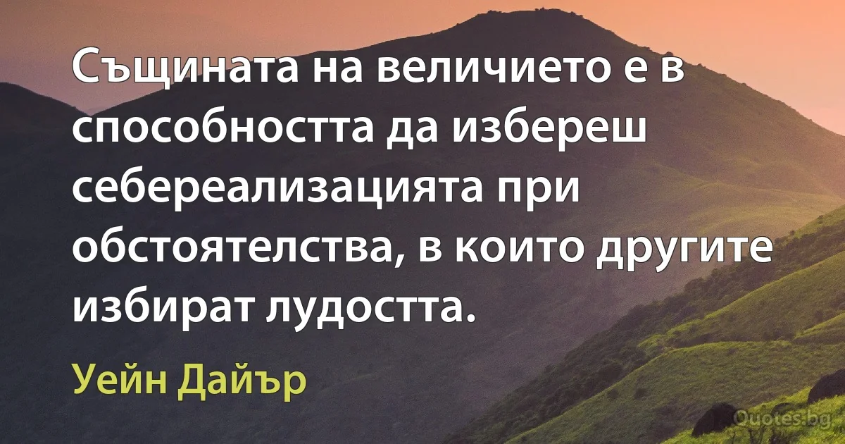 Същината на величието е в способността да избереш себереализацията при обстоятелства, в които другите избират лудостта. (Уейн Дайър)