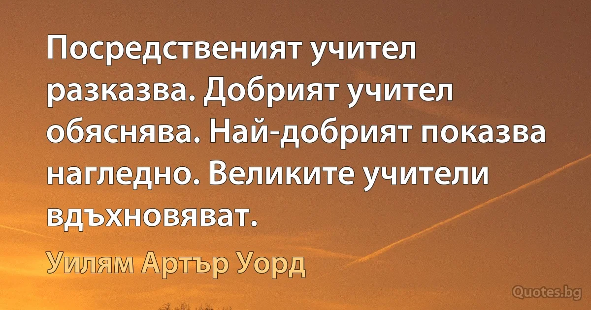 Посредственият учител разказва. Добрият учител обяснява. Най-добрият показва нагледно. Великите учители вдъхновяват. (Уилям Артър Уорд)