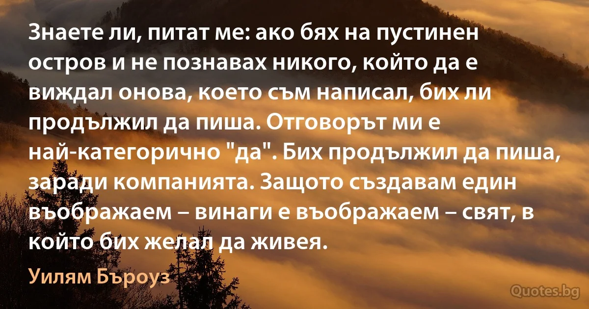 Знаете ли, питат ме: ако бях на пустинен остров и не познавах никого, който да е виждал онова, което съм написал, бих ли продължил да пиша. Отговорът ми е най-категорично "да". Бих продължил да пиша, заради компанията. Защото създавам един въображаем – винаги е въображаем – свят, в който бих желал да живея. (Уилям Бъроуз)