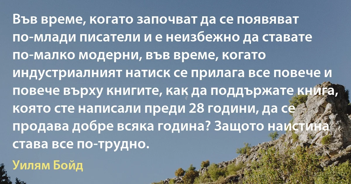 Във време, когато започват да се появяват по-млади писатели и е неизбежно да ставате по-малко модерни, във време, когато индустриалният натиск се прилага все повече и повече върху книгите, как да поддържате книга, която сте написали преди 28 години, да се продава добре всяка година? Защото наистина става все по-трудно. (Уилям Бойд)