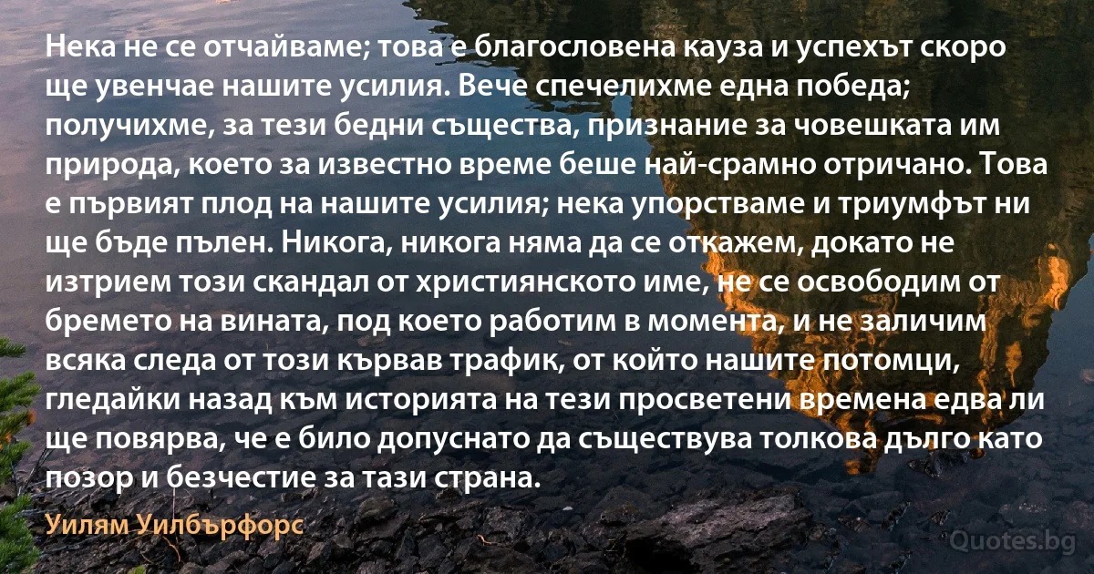 Нека не се отчайваме; това е благословена кауза и успехът скоро ще увенчае нашите усилия. Вече спечелихме една победа; получихме, за тези бедни същества, признание за човешката им природа, което за известно време беше най-срамно отричано. Това е първият плод на нашите усилия; нека упорстваме и триумфът ни ще бъде пълен. Никога, никога няма да се откажем, докато не изтрием този скандал от християнското име, не се освободим от бремето на вината, под което работим в момента, и не заличим всяка следа от този кървав трафик, от който нашите потомци, гледайки назад към историята на тези просветени времена едва ли ще повярва, че е било допуснато да съществува толкова дълго като позор и безчестие за тази страна. (Уилям Уилбърфорс)