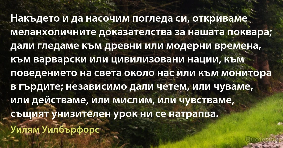 Накъдето и да насочим погледа си, откриваме меланхоличните доказателства за нашата поквара; дали гледаме към древни или модерни времена, към варварски или цивилизовани нации, към поведението на света около нас или към монитора в гърдите; независимо дали четем, или чуваме, или действаме, или мислим, или чувстваме, същият унизителен урок ни се натрапва. (Уилям Уилбърфорс)