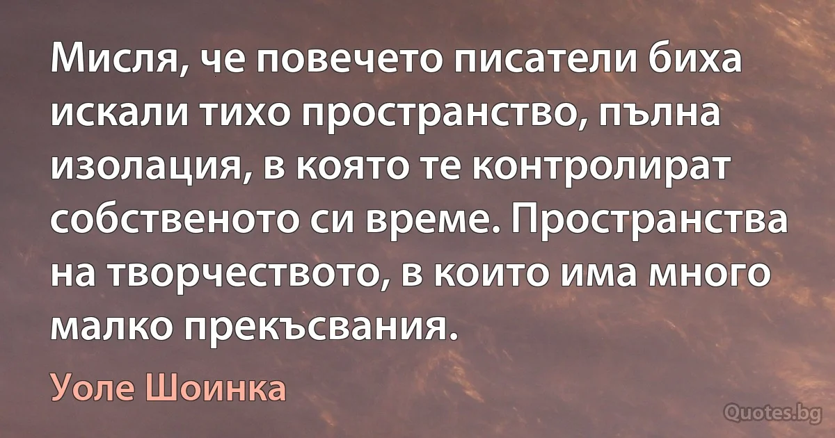 Мисля, че повечето писатели биха искали тихо пространство, пълна изолация, в която те контролират собственото си време. Пространства на творчеството, в които има много малко прекъсвания. (Уоле Шоинка)