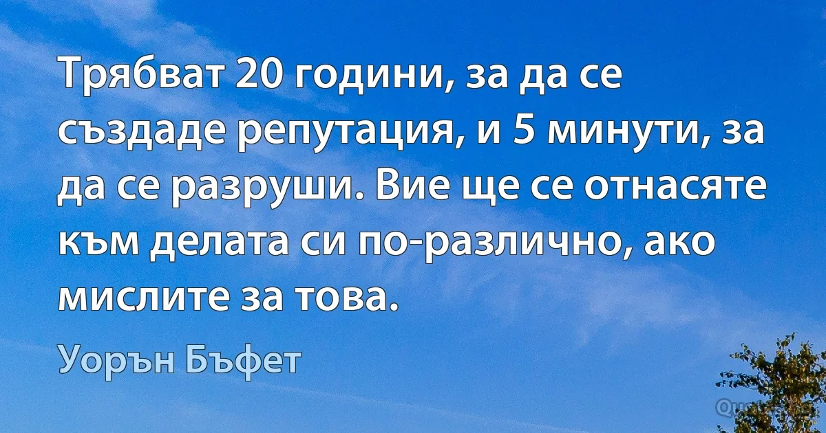 Трябват 20 години, за да се създаде репутация, и 5 минути, за да се разруши. Вие ще се отнасяте към делата си по-различно, ако мислите за това. (Уорън Бъфет)