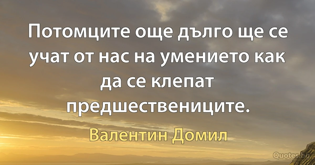 Потомците още дълго ще се учат от нас на умението как да се клепат предшествениците. (Валентин Домил)