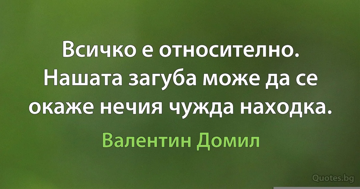 Всичко е относително. Нашата загуба може да се окаже нечия чужда находка. (Валентин Домил)