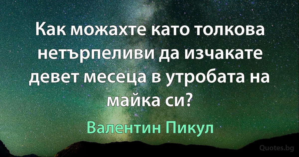 Как можахте като толкова нетърпеливи да изчакате девет месеца в утробата на майка си? (Валентин Пикул)