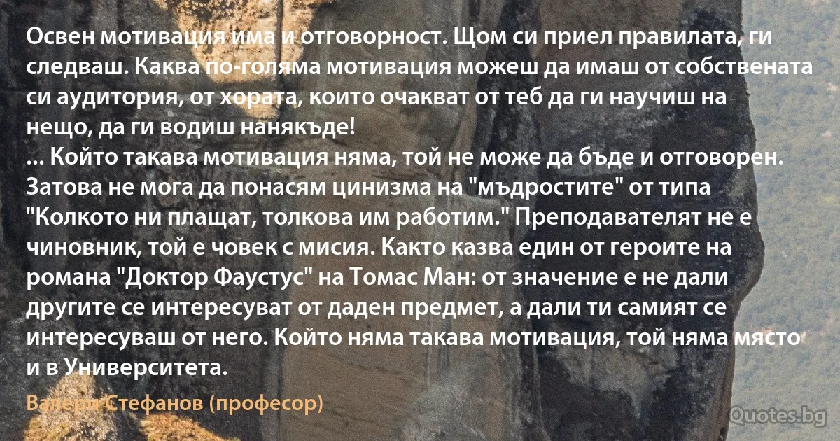 Освен мотивация има и отговорност. Щом си приел правилата, ги следваш. Каква по-голяма мотивация можеш да имаш от собствената си аудитория, от хората, които очакват от теб да ги научиш на нещо, да ги водиш нанякъде!
... Който такава мотивация няма, той не може да бъде и отговорен. Затова не мога да понасям цинизма на "мъдростите" от типа "Колкото ни плащат, толкова им работим." Преподавателят не е чиновник, той е човек с мисия. Както казва един от героите на романа "Доктор Фаустус" на Томас Ман: от значение е не дали другите се интересуват от даден предмет, а дали ти самият се интересуваш от него. Който няма такава мотивация, той няма място и в Университета. (Валери Стефанов (професор))