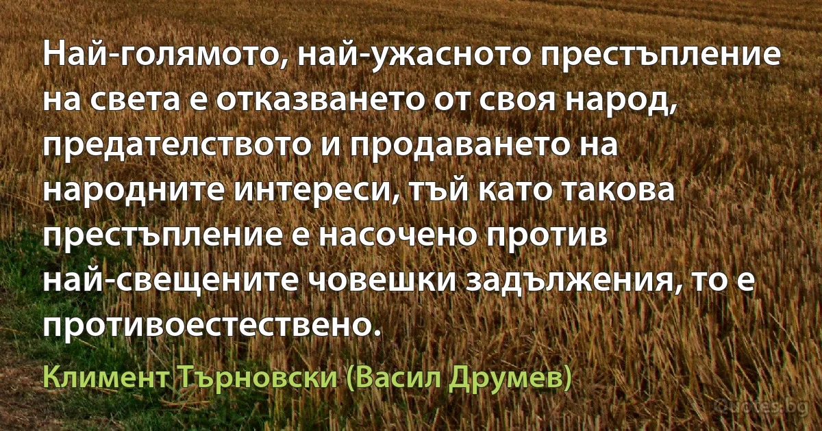 Най-голямото, най-ужасното престъпление на света е отказването от своя народ, предателството и продаването на народните интереси, тъй като такова престъпление е насочено против най-свещените човешки задължения, то е противоестествено. (Климент Търновски (Васил Друмев))