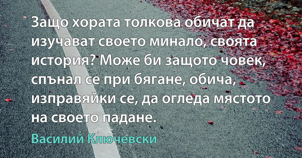 Защо хората толкова обичат да изучават своето минало, своята история? Може би защото човек, спънал се при бягане, обича, изправяйки се, да огледа мястото на своето падане. (Василий Ключевски)