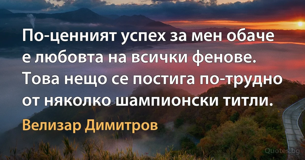 По-ценният успех за мен обаче е любовта на всички фенове. Това нещо се постига по-трудно от няколко шампионски титли. (Велизар Димитров)