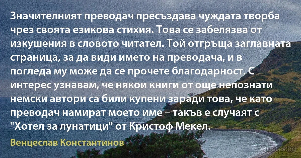 Значителният преводач пресъздава чуждата творба чрез своята езикова стихия. Това се забелязва от изкушения в словото читател. Той отгръща заглавната страница, за да види името на преводача, и в погледа му може да се прочете благодарност. С интерес узнавам, че някои книги от още непознати немски автори са били купени заради това, че като преводач намират моето име – такъв е случаят с "Хотел за лунатици" от Кристоф Мекел. (Венцеслав Константинов)