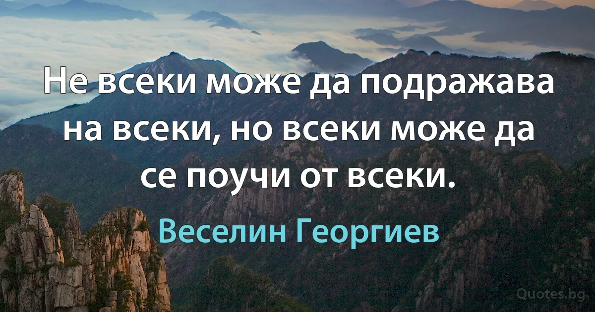 Не всеки може да подражава на всеки, но всеки може да се поучи от всеки. (Веселин Георгиев)