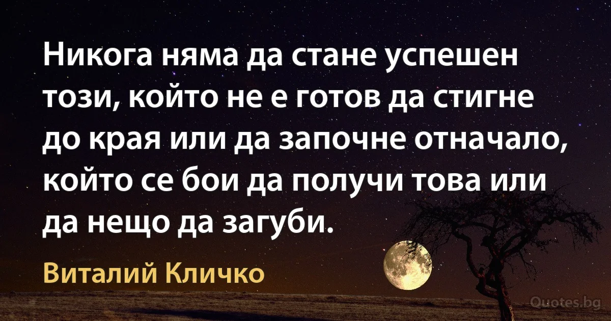 Никога няма да стане успешен този, който не е готов да стигне до края или да започне отначало, който се бои да получи това или да нещо да загуби. (Виталий Кличко)