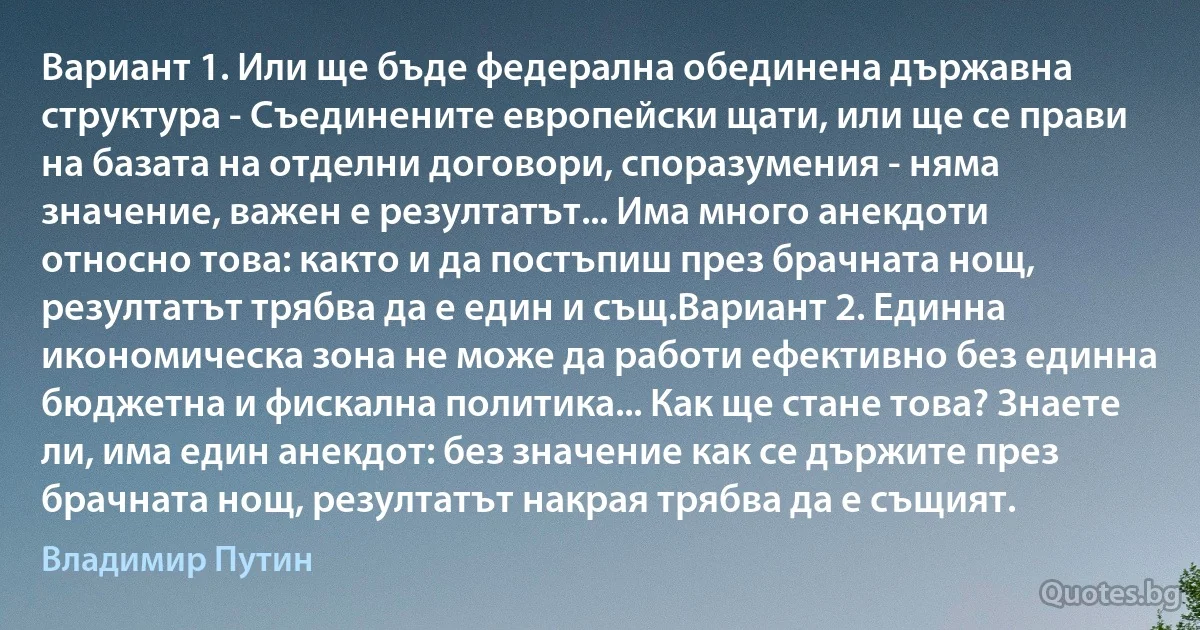 Вариант 1. Или ще бъде федерална обединена държавна структура - Съединените европейски щати, или ще се прави на базата на отделни договори, споразумения - няма значение, важен е резултатът... Има много анекдоти относно това: както и да постъпиш през брачната нощ, резултатът трябва да е един и същ.Вариант 2. Единна икономическа зона не може да работи ефективно без единна бюджетна и фискална политика... Как ще стане това? Знаете ли, има един анекдот: без значение как се държите през брачната нощ, резултатът накрая трябва да е същият. (Владимир Путин)