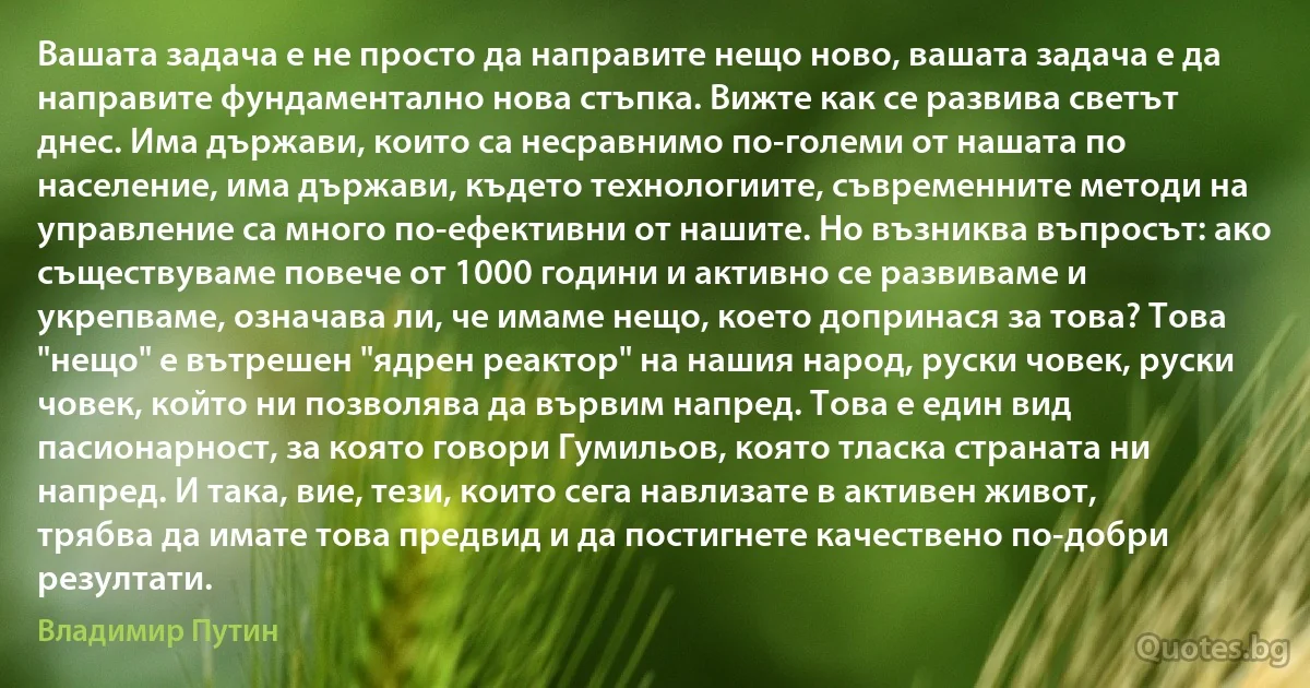 Вашата задача е не просто да направите нещо ново, вашата задача е да направите фундаментално нова стъпка. Вижте как се развива светът днес. Има държави, които са несравнимо по-големи от нашата по население, има държави, където технологиите, съвременните методи на управление са много по-ефективни от нашите. Но възниква въпросът: ако съществуваме повече от 1000 години и активно се развиваме и укрепваме, означава ли, че имаме нещо, което допринася за това? Това "нещо" е вътрешен "ядрен реактор" на нашия народ, руски човек, руски човек, който ни позволява да вървим напред. Това е един вид пасионарност, за която говори Гумильов, която тласка страната ни напред. И така, вие, тези, които сега навлизате в активен живот, трябва да имате това предвид и да постигнете качествено по-добри резултати. (Владимир Путин)